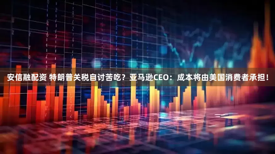 安信融配资 特朗普关税自讨苦吃？亚马逊CEO：成本将由美国消费者承担！