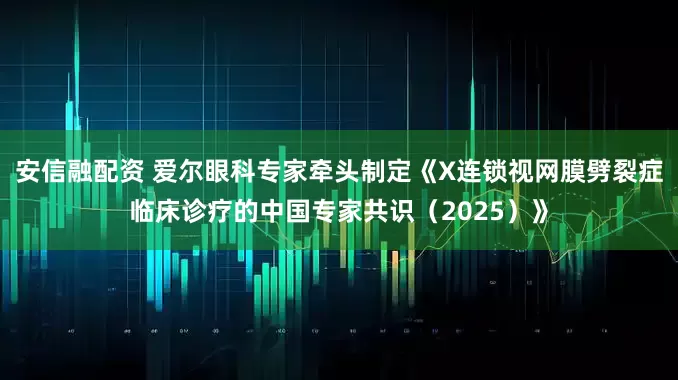安信融配资 爱尔眼科专家牵头制定《X连锁视网膜劈裂症临床诊疗的中国专家共识（2025）》
