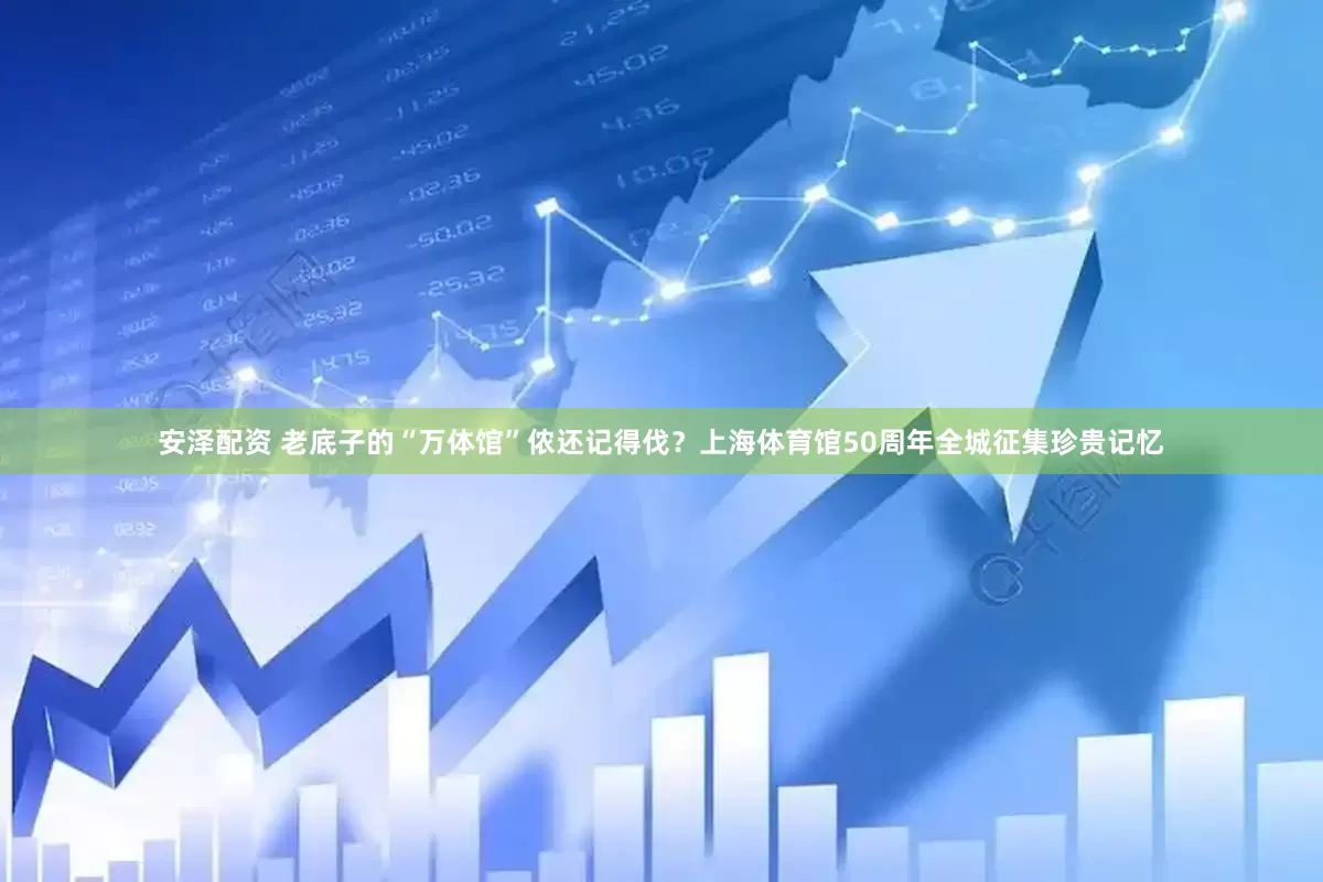安泽配资 老底子的“万体馆”侬还记得伐？上海体育馆50周年全城征集珍贵记忆