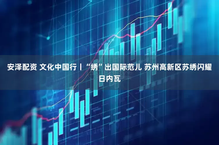 安泽配资 文化中国行丨“绣”出国际范儿 苏州高新区苏绣闪耀日内瓦