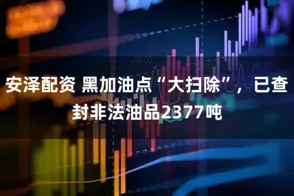 安泽配资 黑加油点“大扫除”，已查封非法油品2377吨