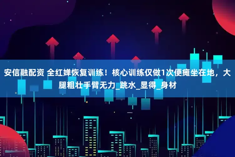 安信融配资 全红婵恢复训练！核心训练仅做1次便瘫坐在地，大腿粗壮手臂无力_跳水_显得_身材