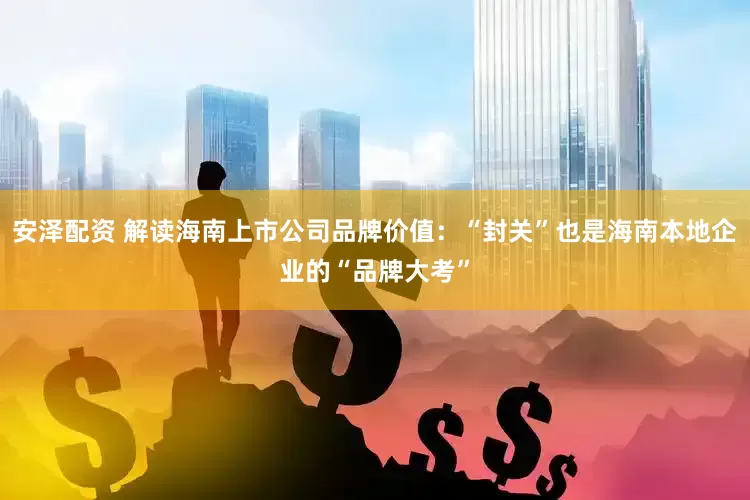 安泽配资 解读海南上市公司品牌价值：“封关”也是海南本地企业的“品牌大考”