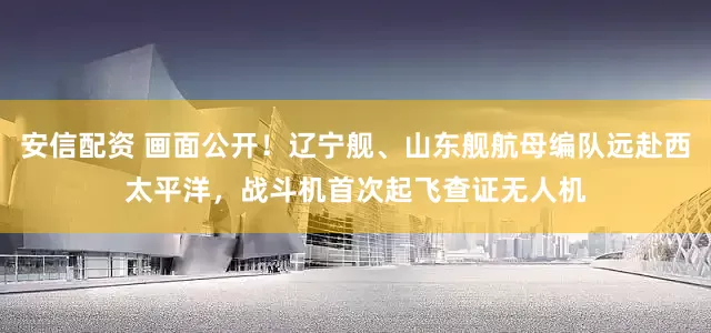 安信配资 画面公开！辽宁舰、山东舰航母编队远赴西太平洋，战斗机首次起飞查证无人机