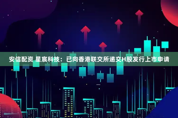 安信配资 星宸科技：已向香港联交所递交H股发行上市申请