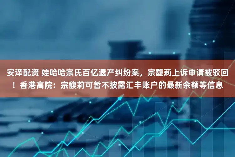 安泽配资 娃哈哈宗氏百亿遗产纠纷案，宗馥莉上诉申请被驳回！香港高院：宗馥莉可暂不披露汇丰账户的最新余额等信息