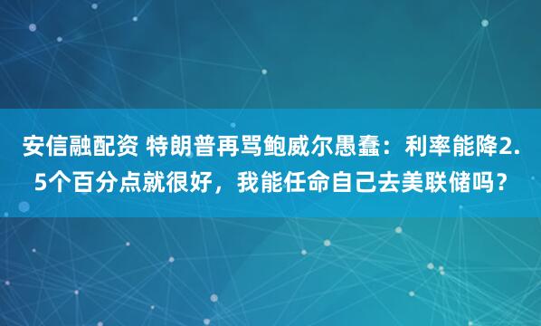 安信融配资 特朗普再骂鲍威尔愚蠢：利率能降2.5个百分点就很好，我能任命自己去美联储吗？