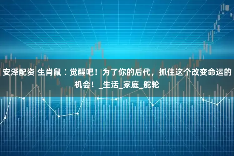 安泽配资 生肖鼠∶觉醒吧！为了你的后代，抓住这个改变命运的机会！_生活_家庭_舵轮