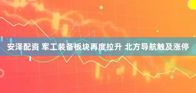 安泽配资 军工装备板块再度拉升 北方导航触及涨停