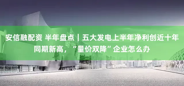 安信融配资 半年盘点｜五大发电上半年净利创近十年同期新高，“量价双降”企业怎么办
